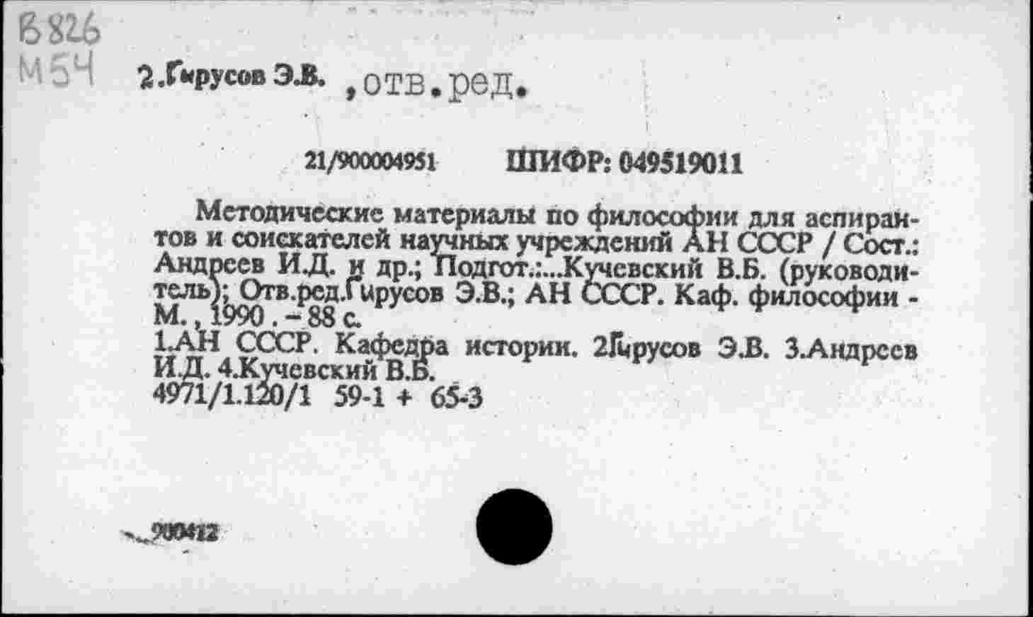 ﻿В 816
‘-•'•34 2.УрусовЭЗ. ,отв.ред
21/900004951 ШИФР: 049519011
Методические материалы по философии для аспирантов и соискателей научных учреждений АН СССР / Сост.: Андреев ИД. и др.; Подгот.:...Кучевский В.Б. (руководитель); Отв.ред.Гцрусов Э.В.; АН СССР. Каф. философии -М., 1990. - 88 с.
1.АН СССР. Кафедра истории. 21мрусов Э.В. З.Андрссв И.Д. 4.Кучсвский В.Б.
4971/1.120/1 59-1 + 65-3
900*12